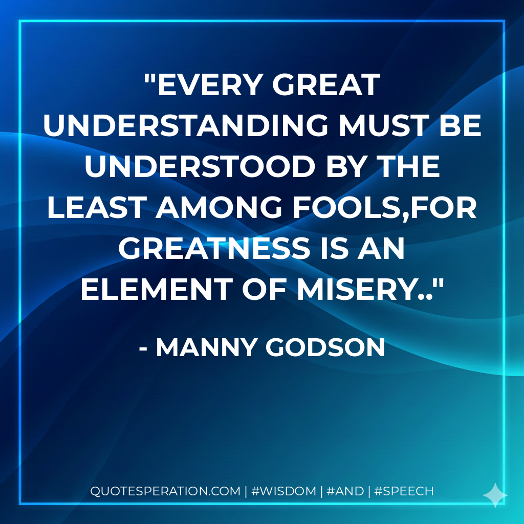 Every great understanding must be understood by the least among fools,for greatness is an element of misery..