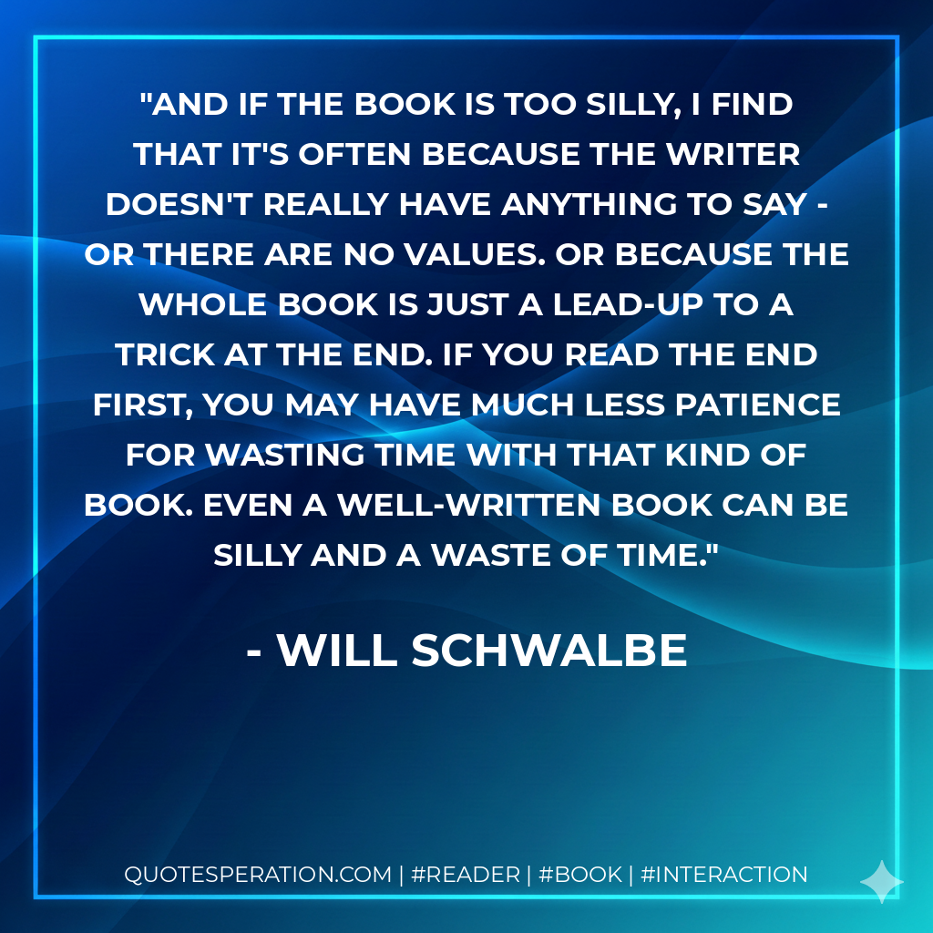 And if the book is too silly, I find that it's often because the writer doesn't really have anything to say - or there are no values. Or because the whole book is just a lead-up to a trick at the end. If you read the end first, you may have much less patience for wasting time with that kind of book. Even a well-written book can be silly and a waste of time. - Will Schwalbe