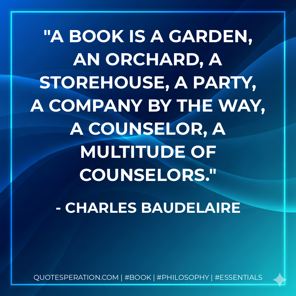 A book is a garden, an orchard, a storehouse, a party, a company by the way, a counselor, a multitude of counselors. - Charles Baudelaire
