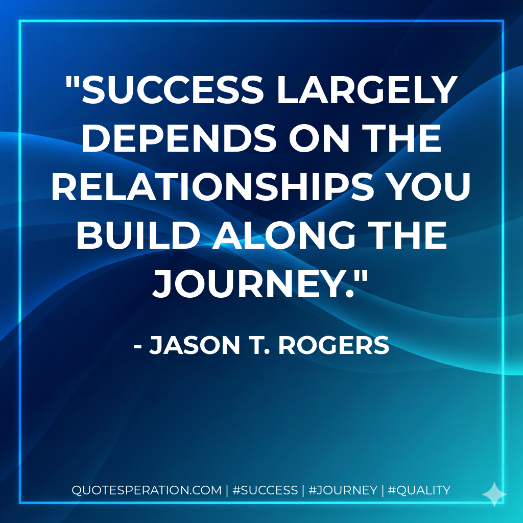 Success largely depends on the relationships you build along the journey. - Jason T. Rogers