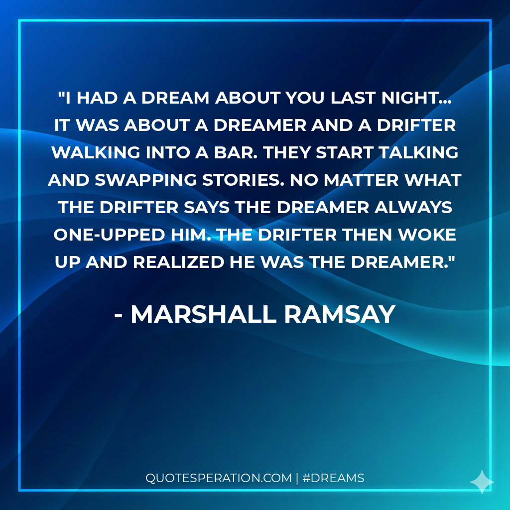 I had a dream about you last night... it was about a dreamer and a drifter walking into a bar. They start talking and swapping stories. No matter what the drifter says the dreamer always one-upped him. The drifter then woke up and realized he was the dreamer.