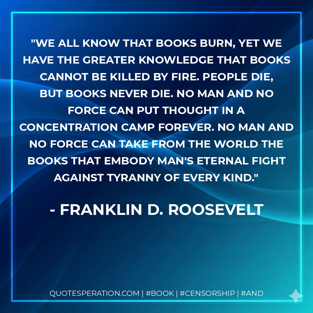 We all know that books burn, yet we have the greater knowledge that books cannot be killed by fire. People die, but books never die. No man and no force can put thought in a concentration camp forever. No man and no force can take from the world the books that embody man's eternal fight against tyranny of every kind. - Franklin D. Roosevelt