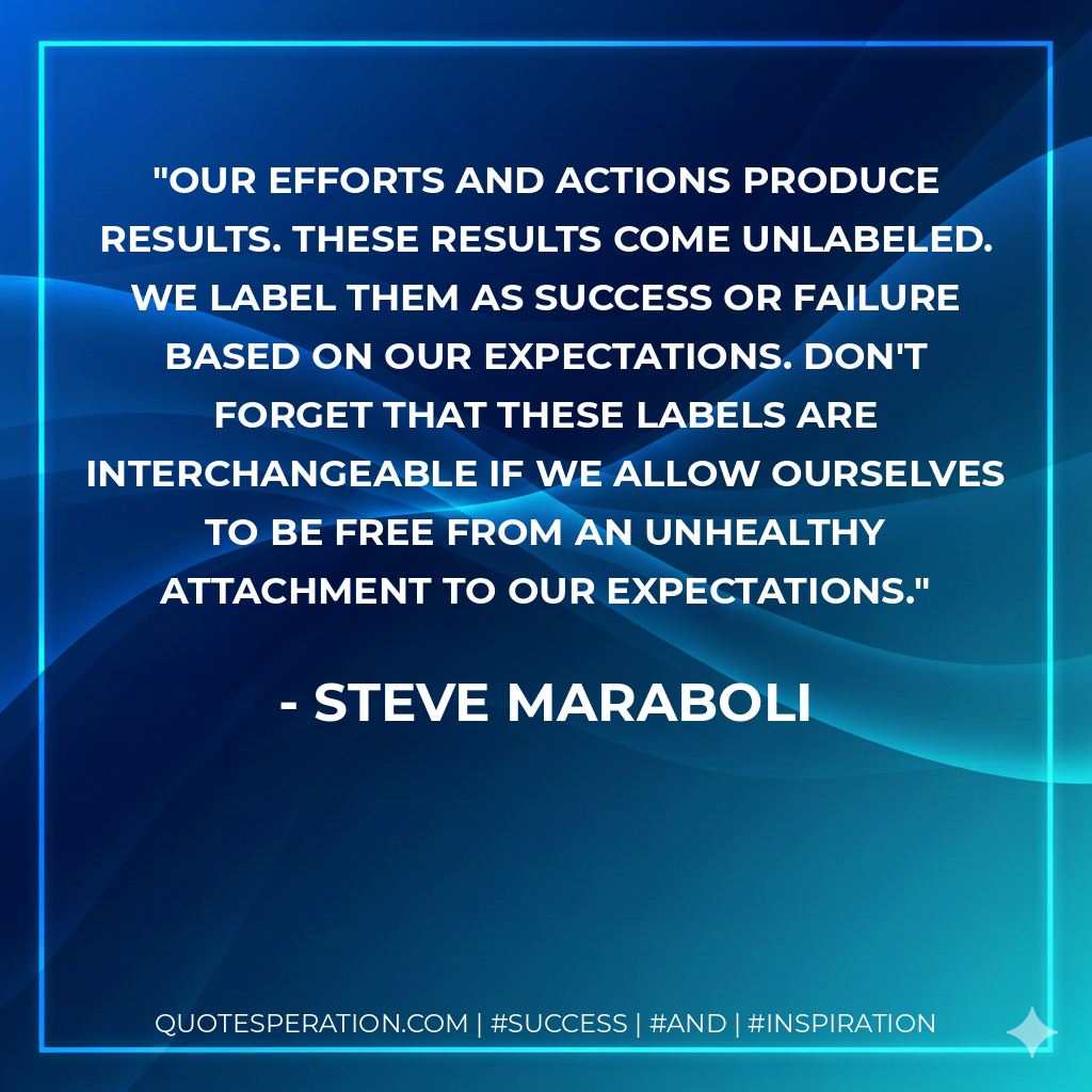 Our efforts and actions produce results. These results come unlabeled. WE label them as success or failure based on OUR expectations. Don't forget that these labels are interchangeable if we allow ourselves to be free from an unhealthy attachment to our expectations. - Steve Maraboli