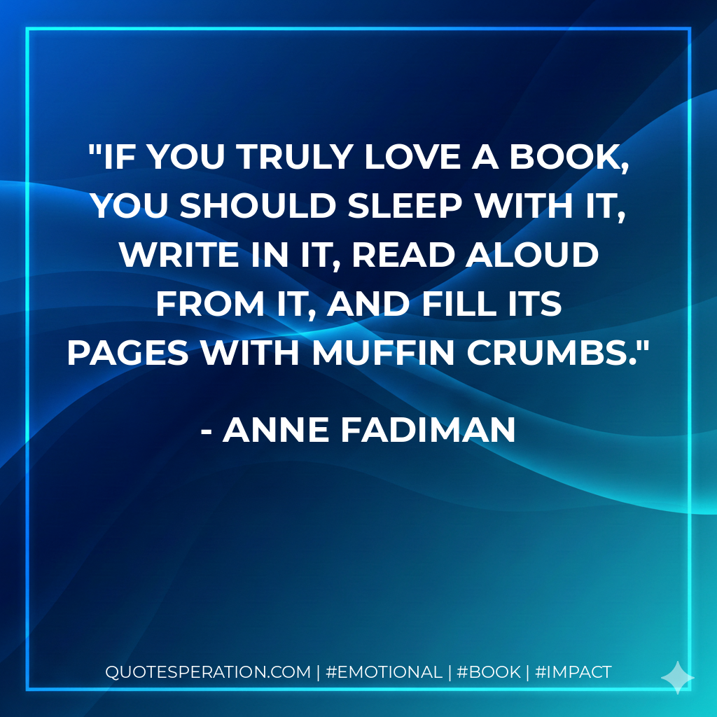 If you truly love a book, you should sleep with it, write in it, read aloud from it, and fill its pages with muffin crumbs. - Anne Fadiman