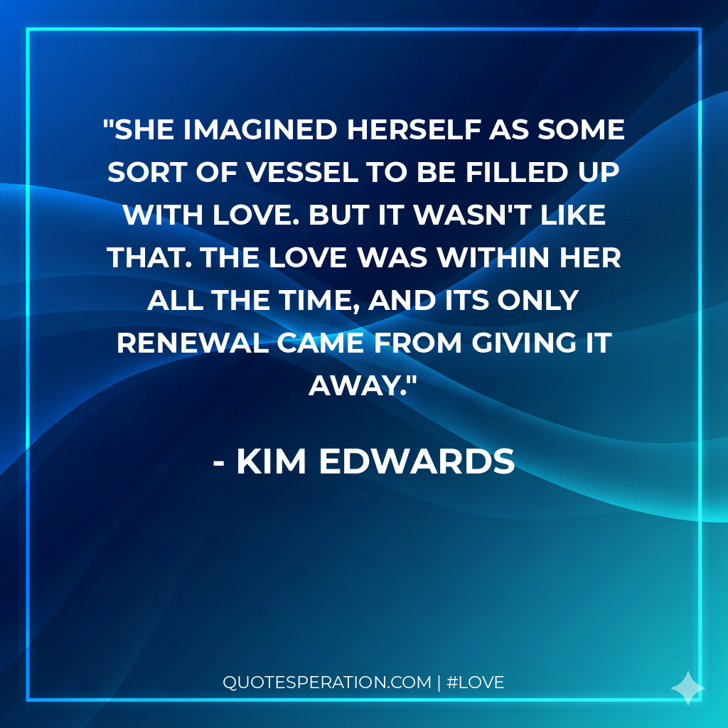 She imagined herself as some sort of vessel to be filled up with love. But it wasn't like that. The love was within her all the time, and its only renewal came from giving it away.