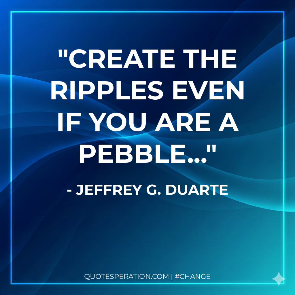 Create the ripples even if you are a pebble... - Jeffrey G. Duarte