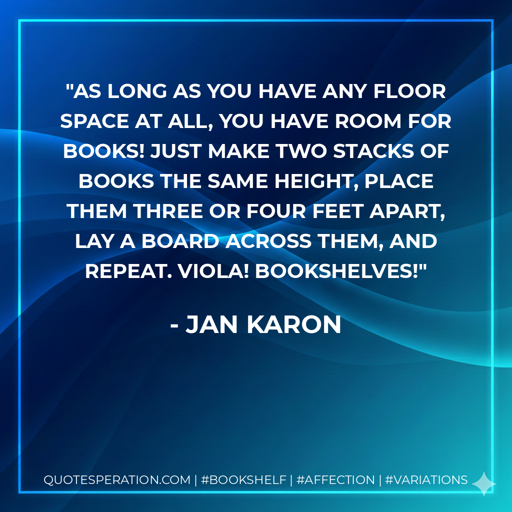 As long as you have any floor space at all, you have room for books! Just make two stacks of books the same height, place them three or four feet apart, lay a board across them, and repeat. Viola! Bookshelves! - Jan Karon