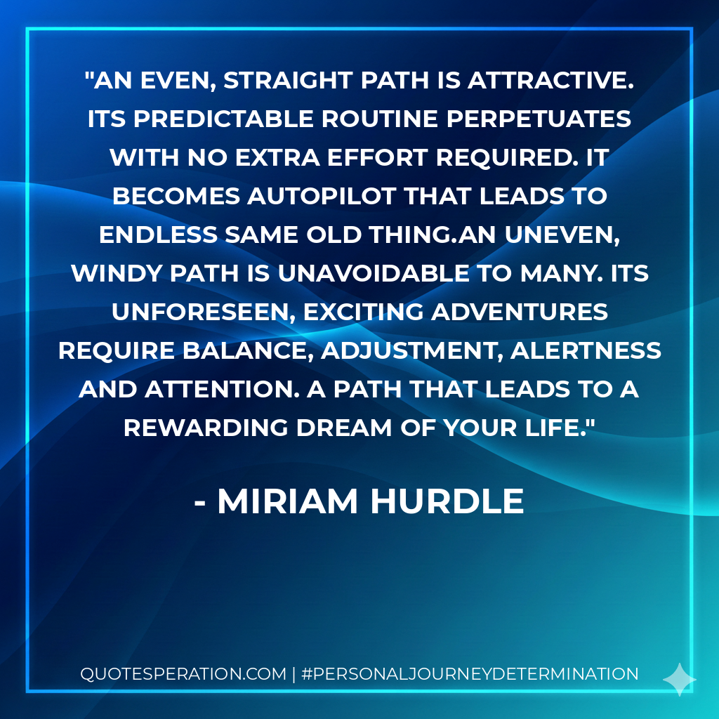 An even, straight path is attractive. Its predictable routine perpetuates with no extra effort required. It becomes autopilot that leads to endless same old thing.An uneven, windy path is unavoidable to many. Its unforeseen, exciting adventures require balance, adjustment, alertness and attention. A path that leads to a rewarding dream of your life.