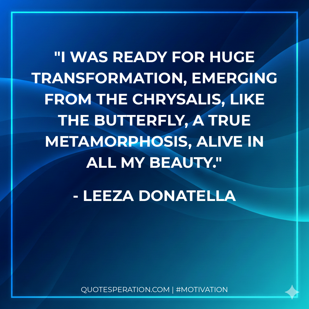 I was ready for huge transformation, emerging from the chrysalis, like the butterfly, a true metamorphosis, alive in all my beauty.