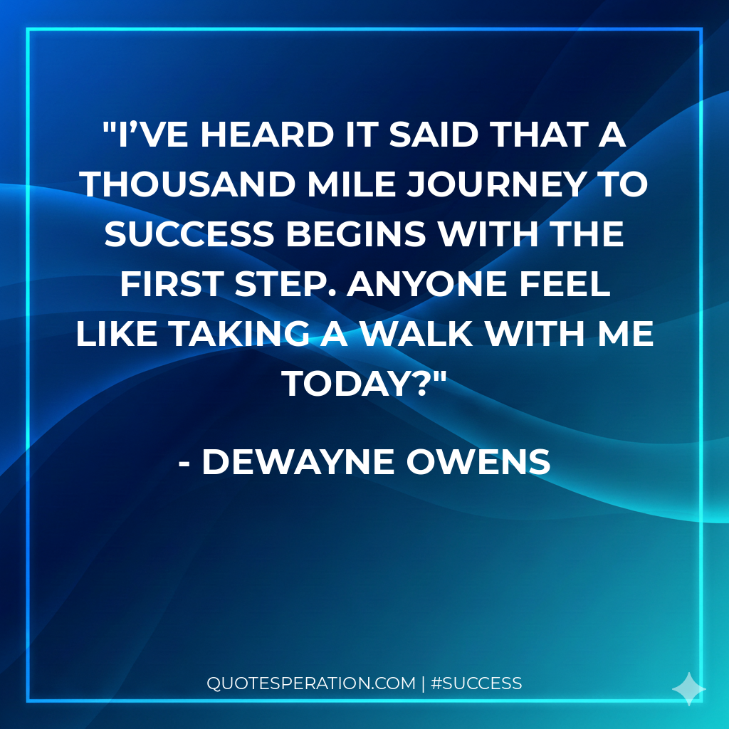 I’ve heard it said that a thousand mile journey to success begins with the first step. Anyone feel like taking a walk with me today?