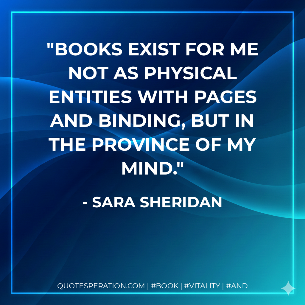 Books exist for me not as physical entities with pages and binding, but in the province of my mind. - Sara Sheridan
