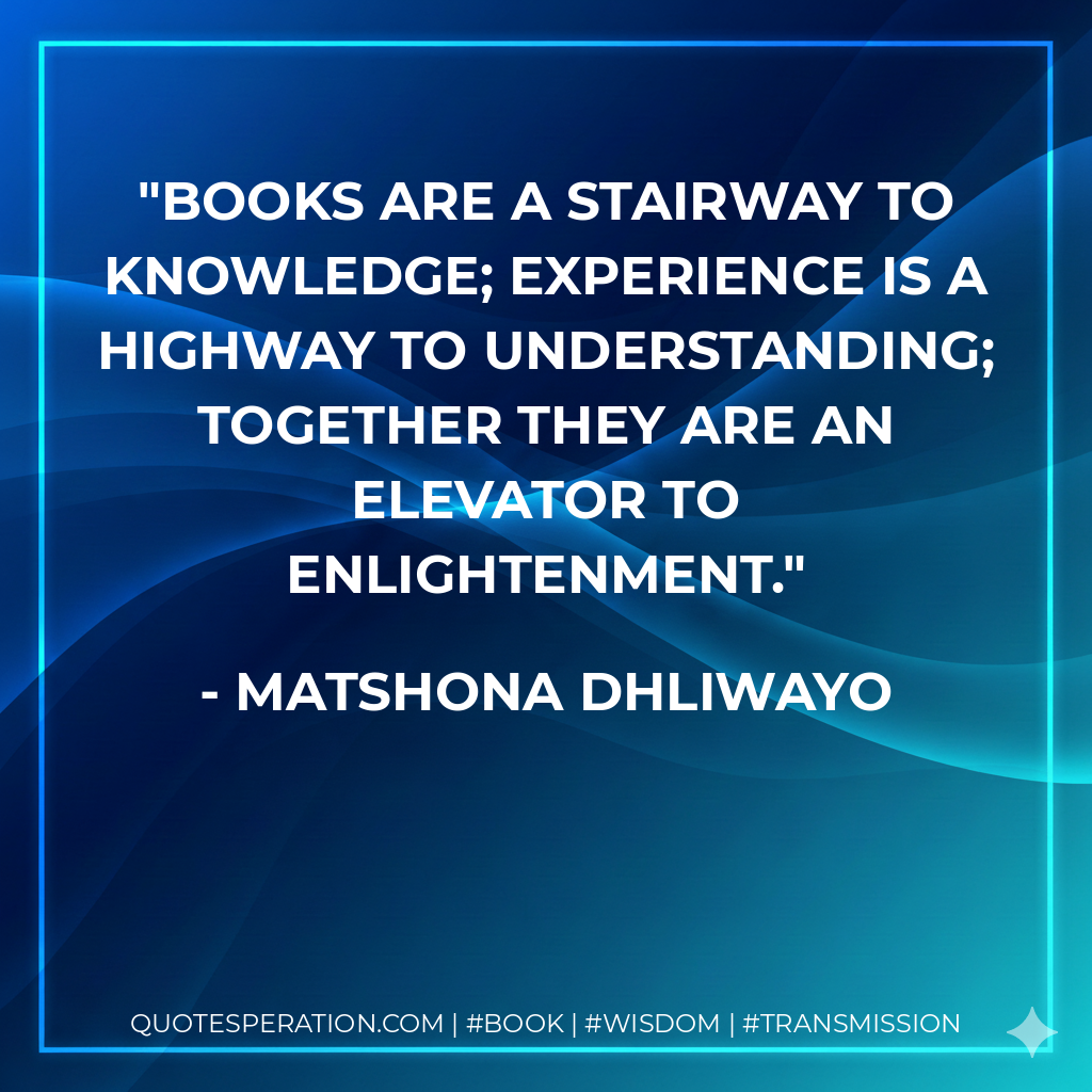 Books are a stairway to knowledge; experience is a highway to understanding; together they are an elevator to enlightenment. - Matshona Dhliwayo