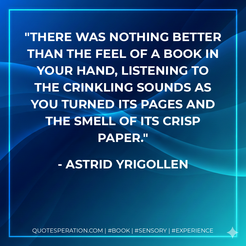 There was nothing better than the feel of a book in your hand, listening to the crinkling sounds as you turned its pages and the smell of its crisp paper. - Astrid Yrigollen