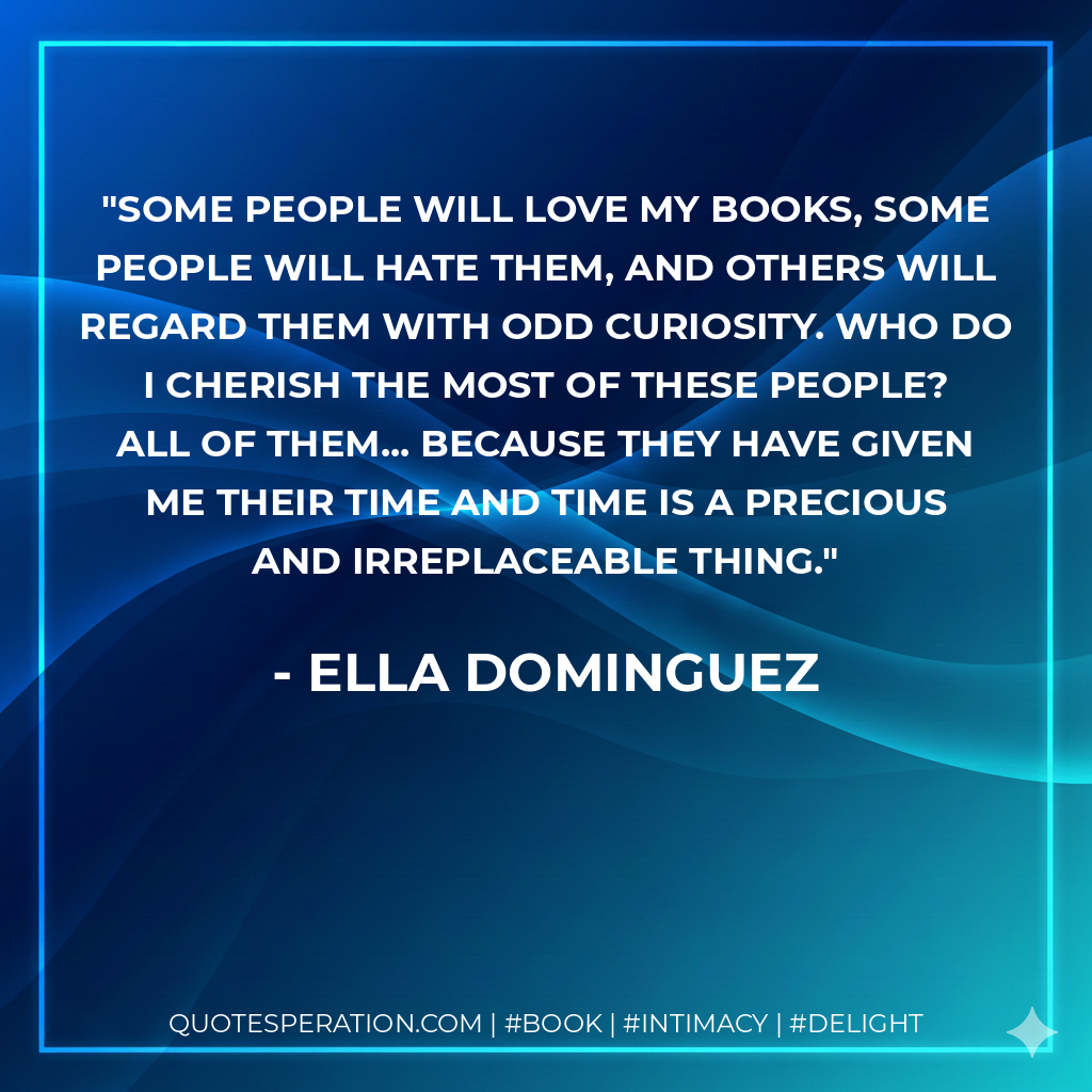 Some people will love my books, some people will hate them, and others will regard them with odd curiosity. Who do I cherish the most of these people? All of them... Because they have given me their time and time is a precious and irreplaceable thing. - Ella Dominguez