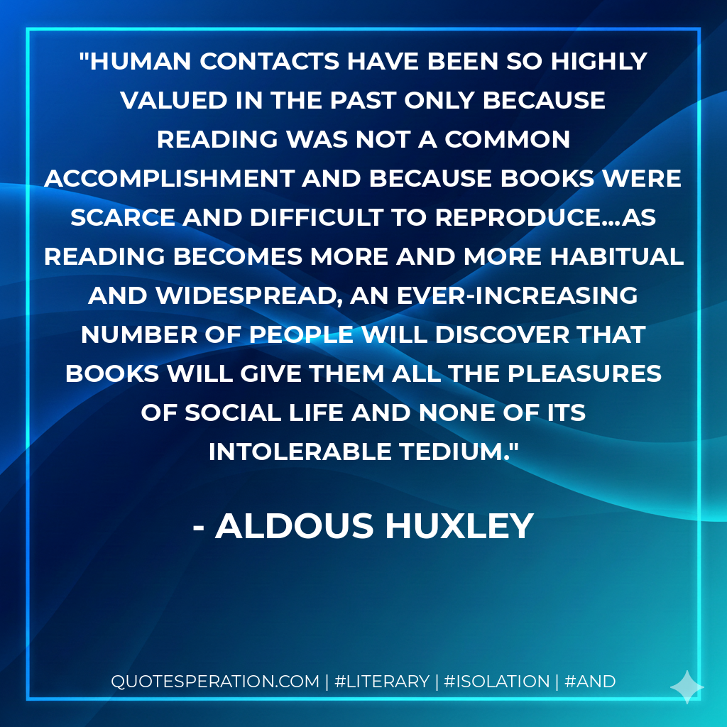 Human contacts have been so highly valued in the past only because reading was not a common accomplishment and because books were scarce and difficult to reproduce...As reading becomes more and more habitual and widespread, an ever-increasing number of people will discover that books will give them all the pleasures of social life and none of its intolerable tedium. - Aldous Huxley