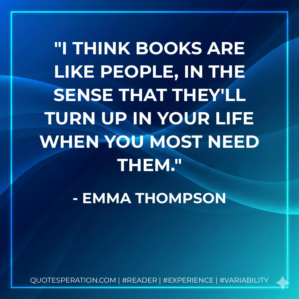 I think books are like people, in the sense that they'll turn up in your life when you most need them. - Emma Thompson