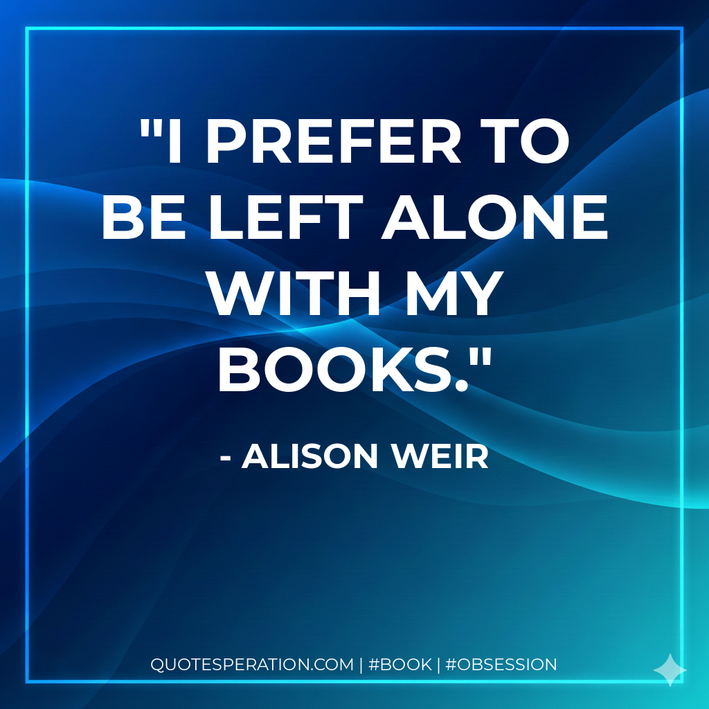I prefer to be left alone with my books. - Alison Weir