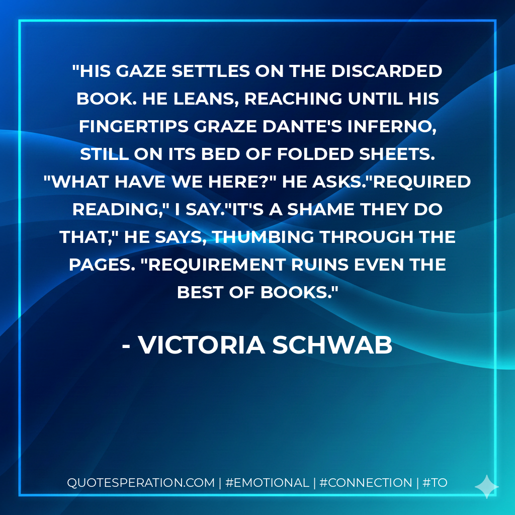 His gaze settles on the discarded book. He leans, reaching until his fingertips graze Dante's Inferno, still on its bed of folded sheets. "What have we here?" he asks."Required reading," I say."It's a shame they do that," he says, thumbing through the pages. "Requirement ruins even the best of books. - Victoria Schwab