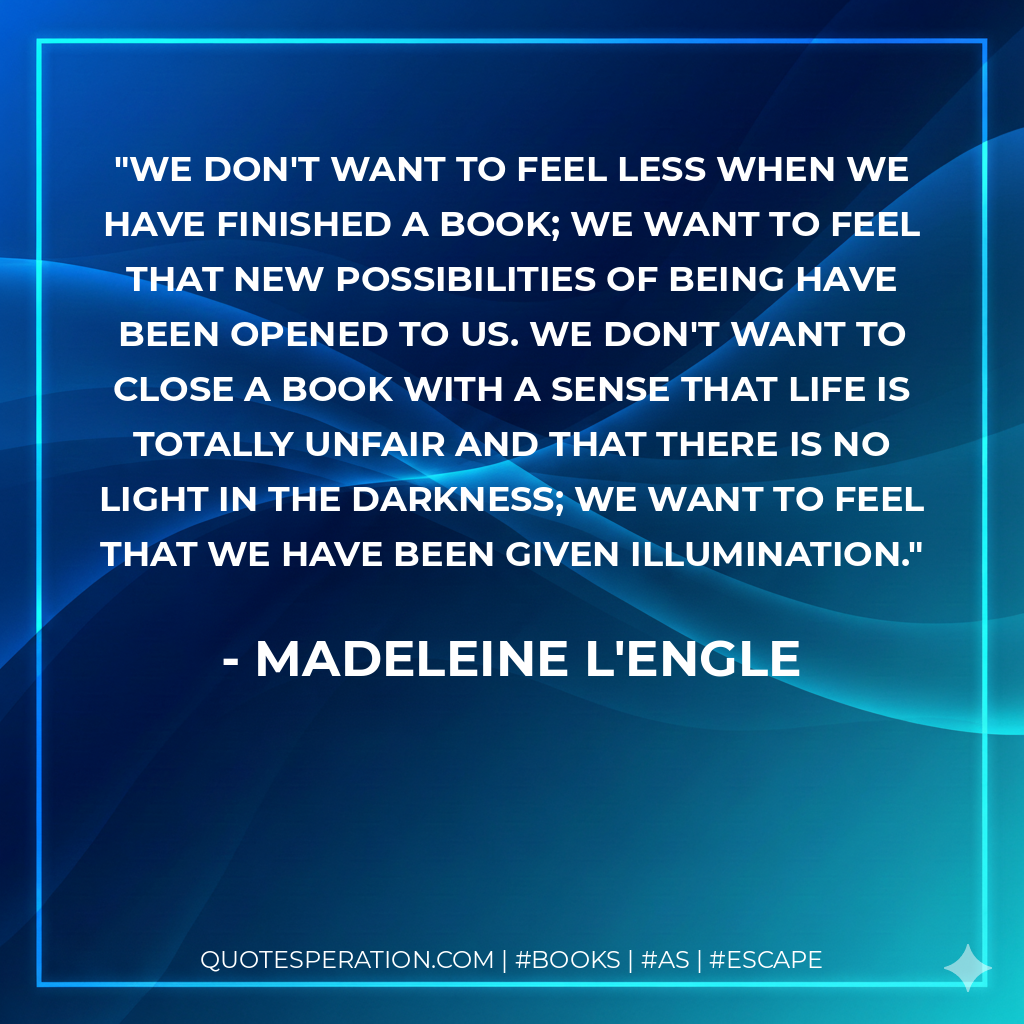 We don't want to feel less when we have finished a book; we want to feel that new possibilities of being have been opened to us. We don't want to close a book with a sense that life is totally unfair and that there is no light in the darkness; we want to feel that we have been given illumination. - Madeleine L'Engle