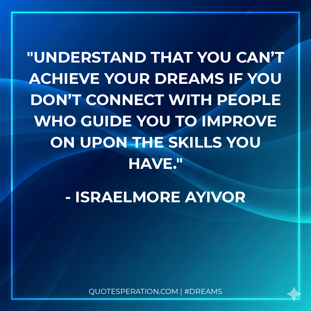 Understand that you can’t achieve your dreams if you don’t connect with people who guide you to improve on upon the skills you have.