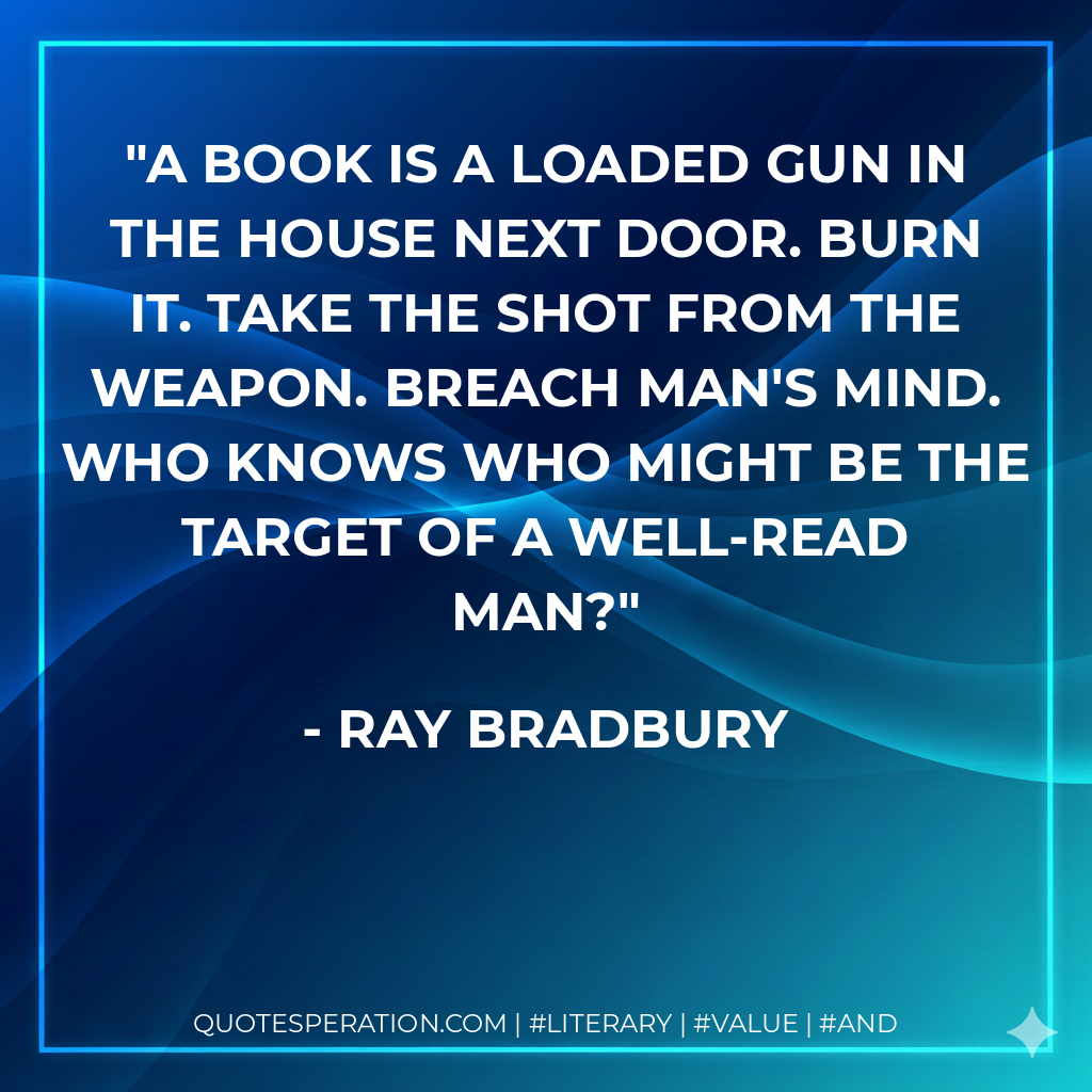 A book is a loaded gun in the house next door. Burn it. Take the shot from the weapon. Breach man's mind. Who knows who might be the target of a well-read man? - Ray Bradbury