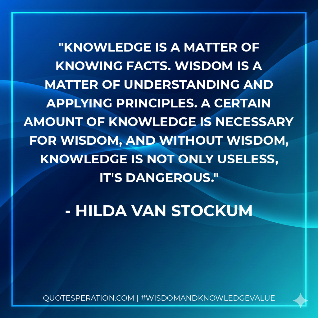 Knowledge is a matter of knowing facts. Wisdom is a matter of understanding and applying principles. A certain amount of knowledge is necessary for wisdom, and without wisdom, knowledge is not only useless, it's dangerous.