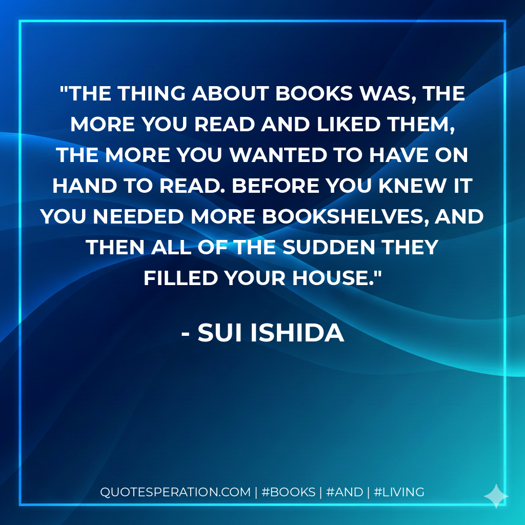 The thing about books was, the more you read and liked them, the more you wanted to have on hand to read. Before you knew it you needed more bookshelves, and then all of the sudden they filled your house. - Sui Ishida
