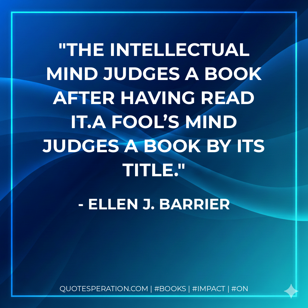 The intellectual mind judges a book after having read it.A fool’s mind judges a book by its title. - Ellen J. Barrier
