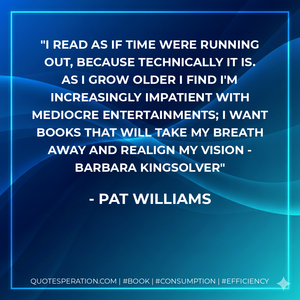 I read as if time were running out, because technically it is. As I grow older I find I'm increasingly impatient with mediocre entertainments; I want books that will take my breath away and realign my vision - Barbara Kingsolver - Pat Williams