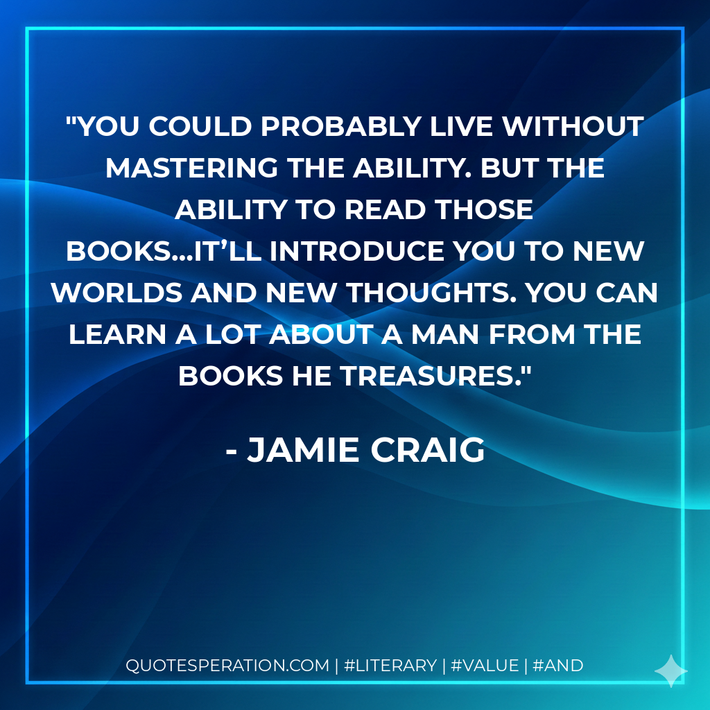 You could probably live without mastering the ability. But the ability to read those books…it’ll introduce you to new worlds and new thoughts. You can learn a lot about a man from the books he treasures. - Jamie Craig