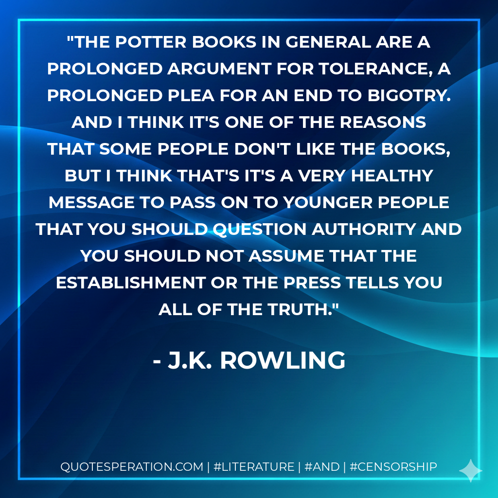 The Potter books in general are a prolonged argument for tolerance, a prolonged plea for an end to bigotry. And I think it's one of the reasons that some people don't like the books, but I think that's it's a very healthy message to pass on to younger people that you should question authority and you should not assume that the establishment or the press tells you all of the truth. - J.K. Rowling