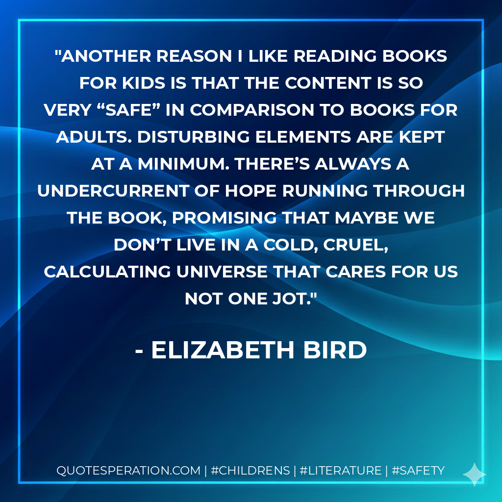 Another reason I like reading books for kids is that the content is so very “safe” in comparison to books for adults. Disturbing elements are kept at a minimum. There’s always a undercurrent of hope running through the book, promising that maybe we don’t live in a cold, cruel, calculating universe that cares for us not one jot. - Elizabeth Bird