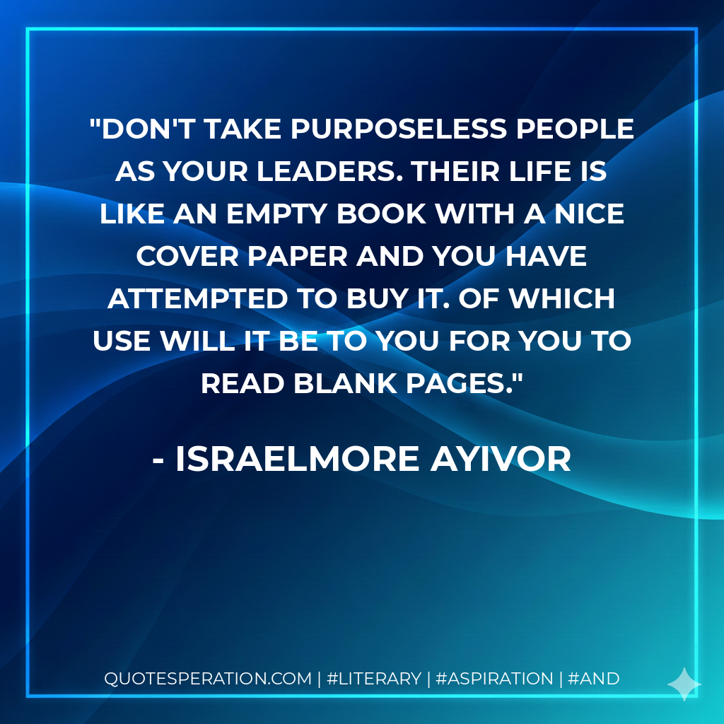 Don't take purposeless people as your leaders. Their life is like an empty book with a nice cover paper and you have attempted to buy it. Of which use will it be to you for you to read blank pages. - Israelmore Ayivor
