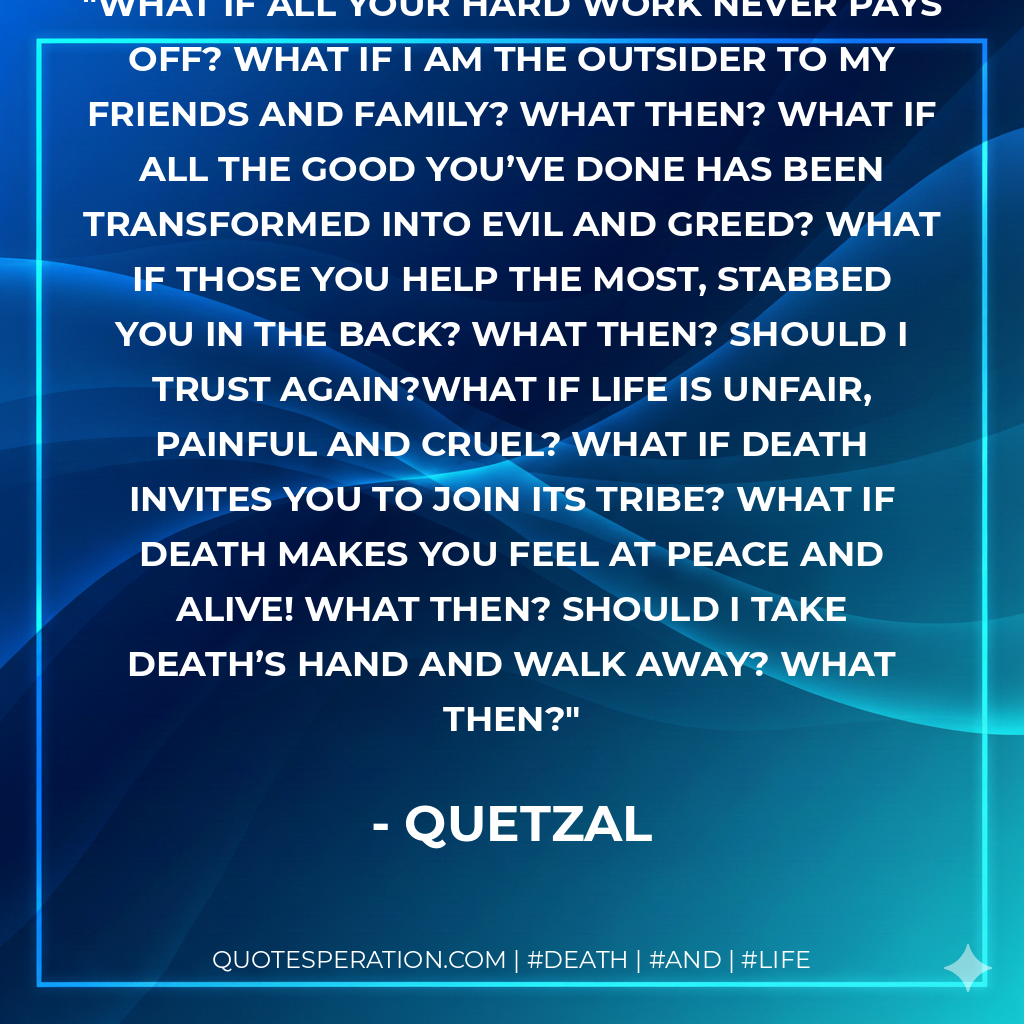 What if all your hard work never pays off? What if I am the outsider to my friends and family? What then? What if all the good you’ve done has been transformed into evil and greed? What if those you help the most, stabbed you in the back? What then? Should I trust again?What if life is unfair, painful and cruel? What if Death invites you to join its tribe? What if death makes you feel at peace and alive! What then? Should I take death’s hand and walk away? What then?