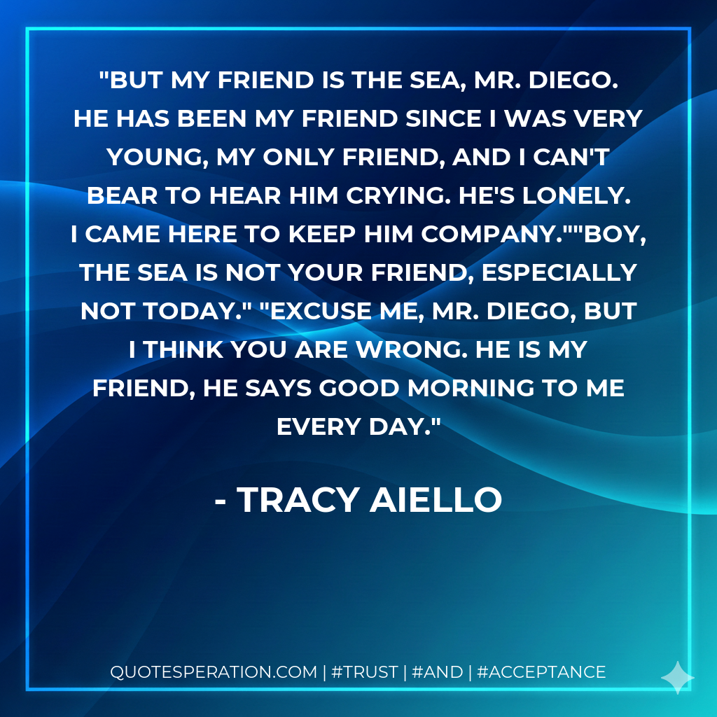 But my friend IS the sea, Mr. Diego. He has been my friend since I was very young, my only friend, and I can't bear to hear him crying. he's lonely. I came here to keep him company.""Boy, the sea is not your friend, especially not today." "Excuse me, Mr. Diego, but I think you are wrong. He is my friend, he says good morning to me every day.
