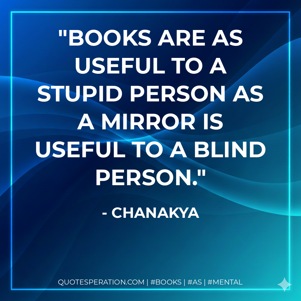 Books are as useful to a stupid person as a mirror is useful to a blind person. - Chanakya