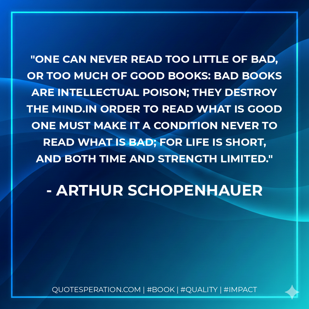 One can never read too little of bad, or too much of good books: bad books are intellectual poison; they destroy the mind.In order to read what is good one must make it a condition never to read what is bad; for life is short, and both time and strength limited. - Arthur Schopenhauer