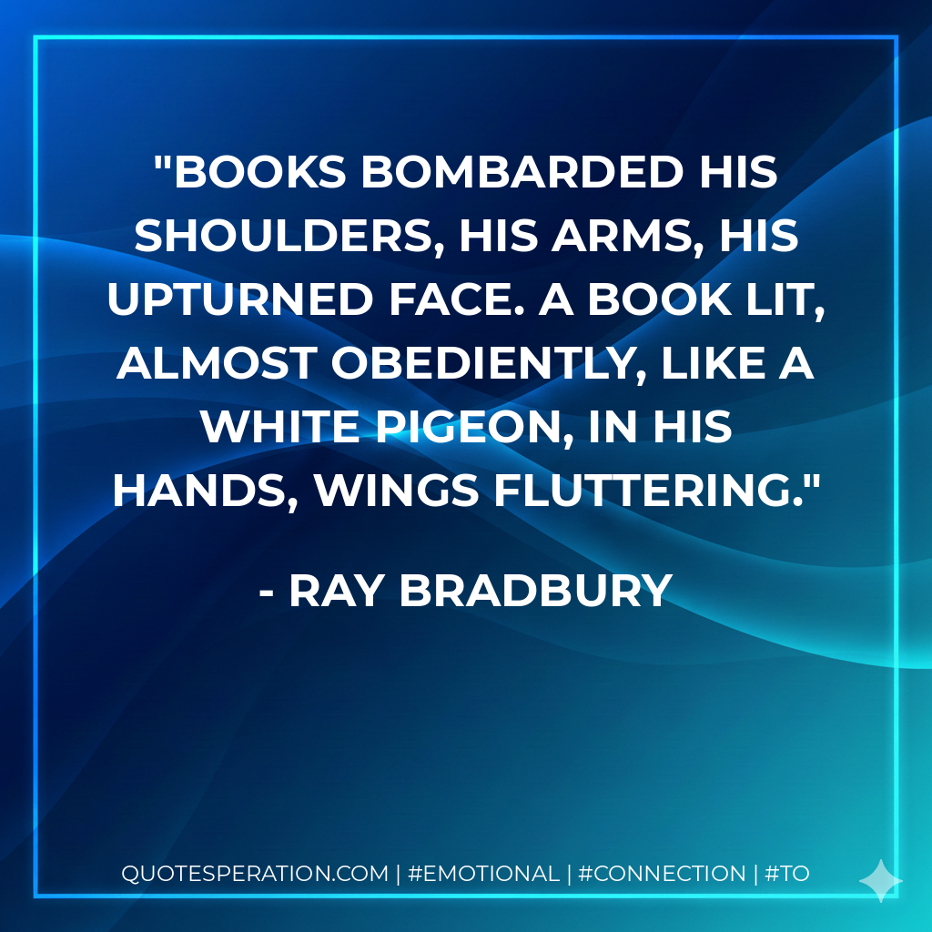 Books bombarded his shoulders, his arms, his upturned face. A book lit, almost obediently, like a white pigeon, in his hands, wings fluttering. - Ray Bradbury