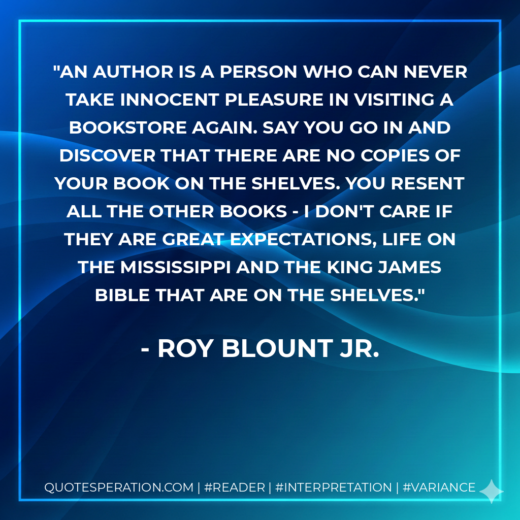 An author is a person who can never take innocent pleasure in visiting a bookstore again. Say you go in and discover that there are no copies of your book on the shelves. You resent all the other books - I don't care if they are Great Expectations, Life on the Mississippi and the King James Bible that are on the shelves. - Roy Blount Jr.