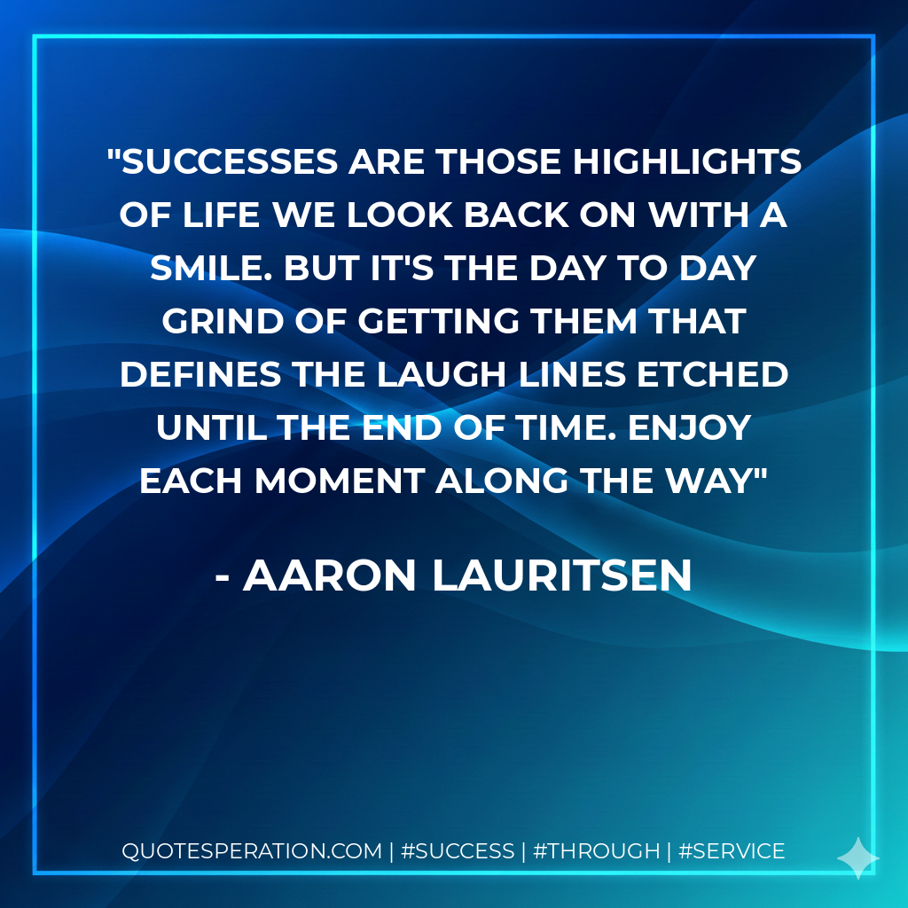 Successes are those highlights of life we look back on with a smile. But it's the day to day grind of getting them that defines the laugh lines etched until the end of time. Enjoy each moment along the way - Aaron Lauritsen