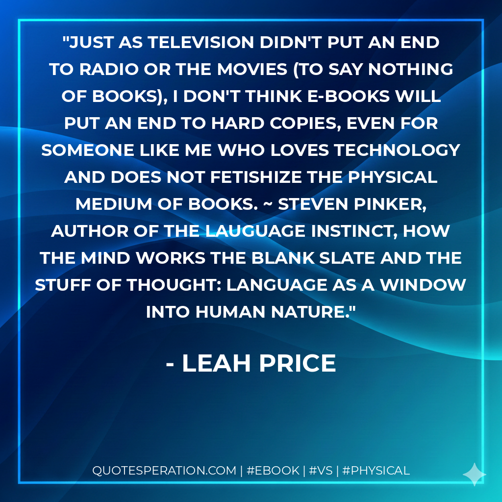 Just as television didn't put an end to radio or the movies (to say nothing of books), I don't think e-books will put an end to hard copies, even for someone like me who loves technology and does not fetishize the physical medium of books. ~ Steven Pinker, author of The Lauguage Instinct, How the Mind Works The Blank Slate and The Stuff of Thought: Language as a Window into Human Nature. - Leah Price