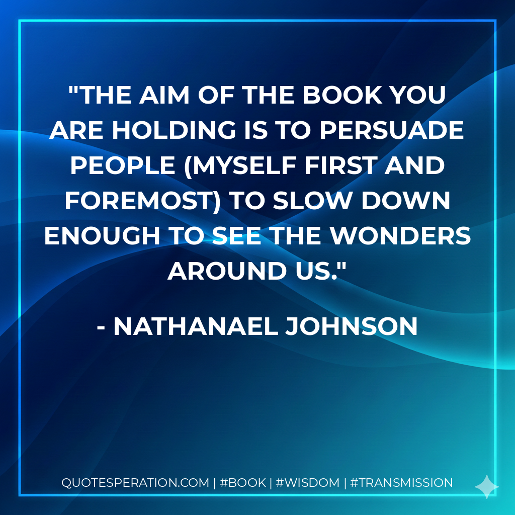The aim of the book you are holding is to persuade people (myself first and foremost) to slow down enough to see the wonders around us. - Nathanael Johnson