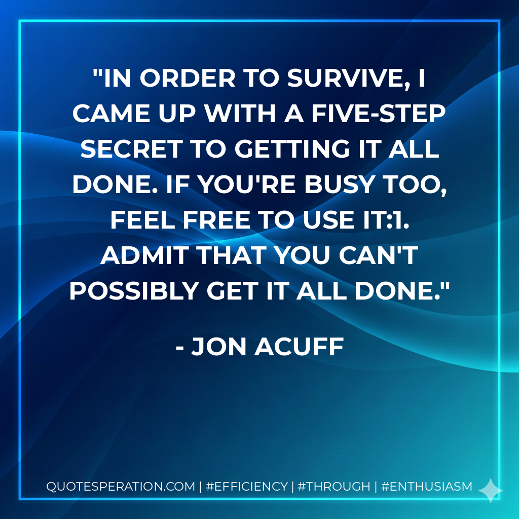 In order to survive, I came up with a five-step secret to getting it all done. If you're busy too, feel free to use it:1. Admit that you can't possibly get it all done. - Jon Acuff