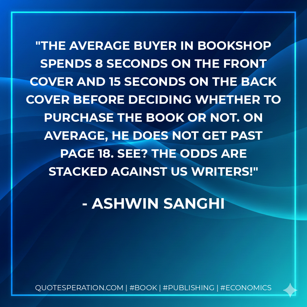 The average buyer in bookshop spends 8 seconds on the front cover and 15 seconds on the back cover before deciding whether to purchase the book or not. On average, he does not get past page 18. See? The odds are stacked against us writers! - Ashwin Sanghi