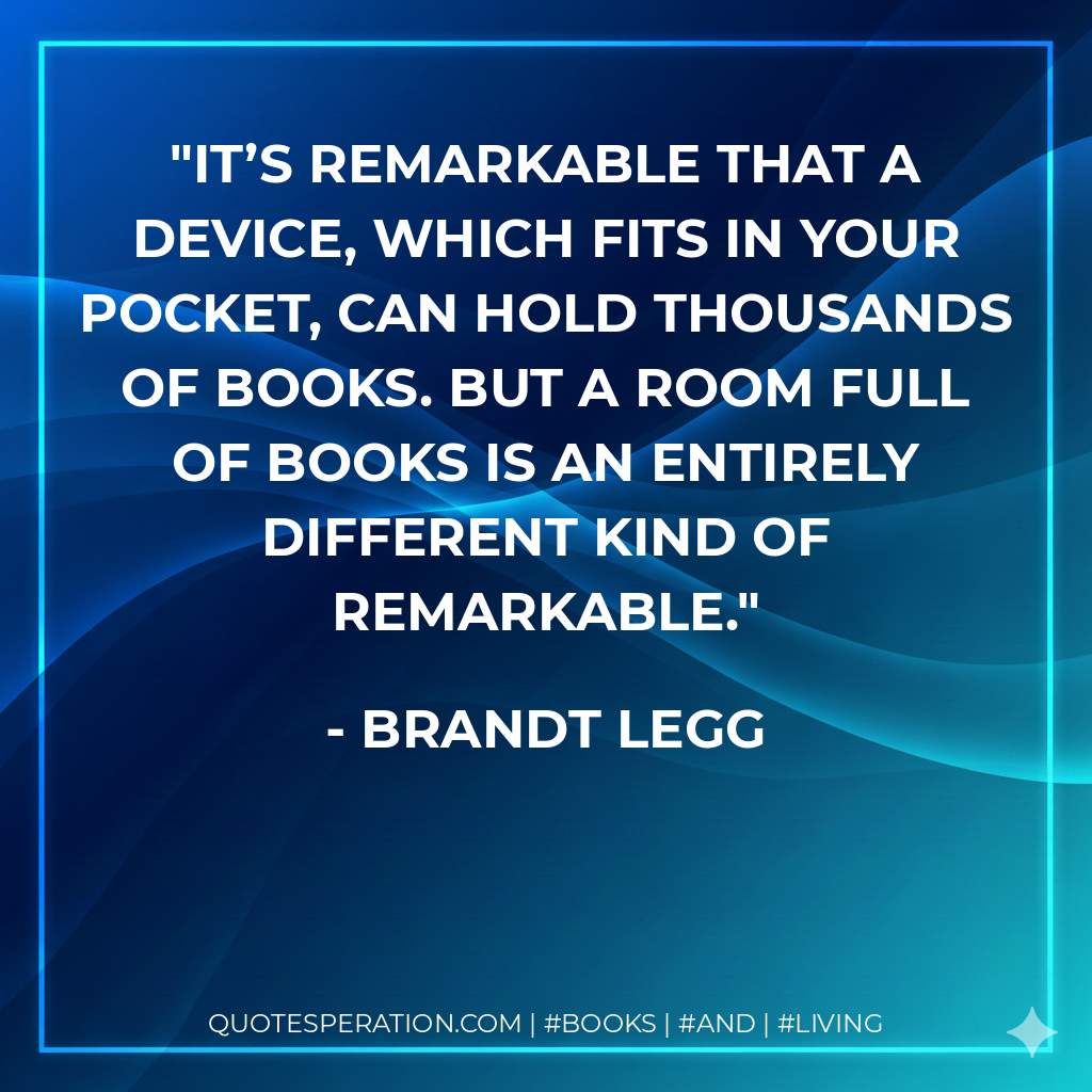 It’s remarkable that a device, which fits in your pocket, can hold thousands of books. But a room full of books is an entirely different kind of remarkable. - Brandt Legg