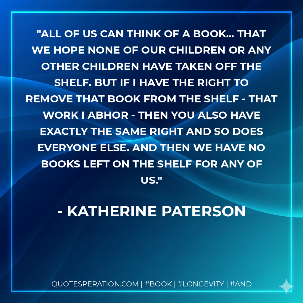 All of us can think of a book... that we hope none of our children or any other children have taken off the shelf. But if I have the right to remove that book from the shelf - that work I abhor - then you also have exactly the same right and so does everyone else. And then we have no books left on the shelf for any of us. - Katherine Paterson