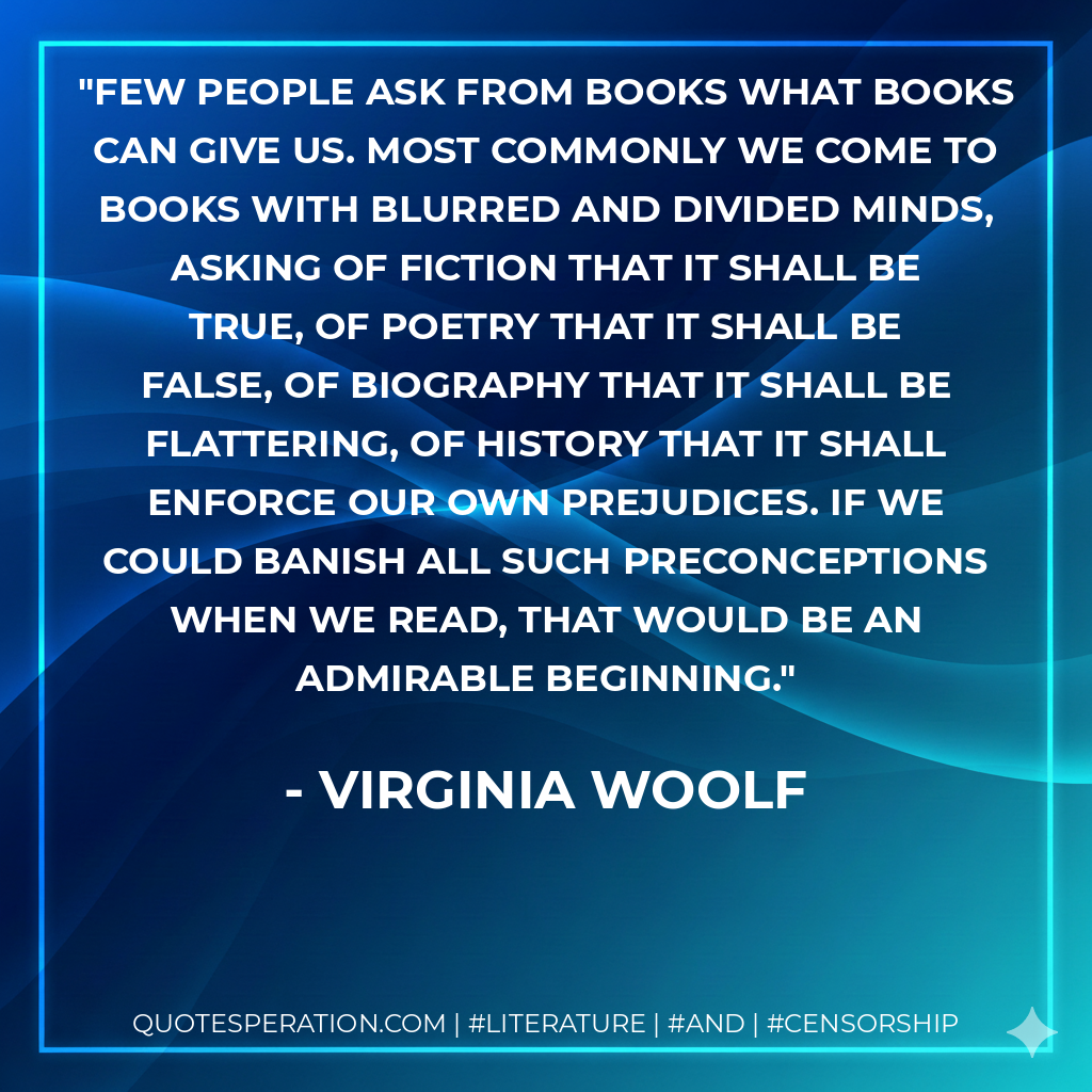 Few people ask from books what books can give us. Most commonly we come to books with blurred and divided minds, asking of fiction that it shall be true, of poetry that it shall be false, of biography that it shall be flattering, of history that it shall enforce our own prejudices. If we could banish all such preconceptions when we read, that would be an admirable beginning. - Virginia Woolf