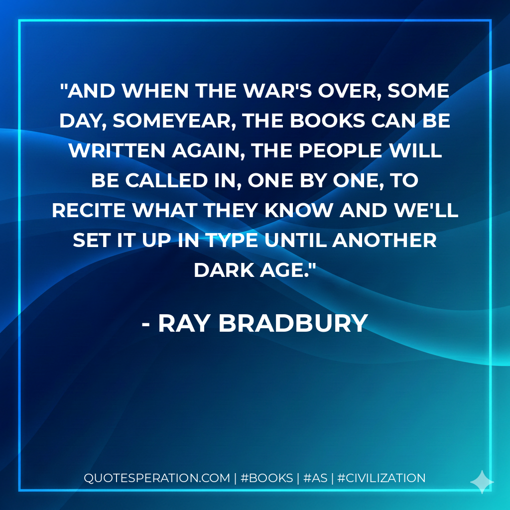 And when the war's over, some day, someyear, the books can be written again, the people will be called in, one by one, to recite what they know and we'll set it up in type until another Dark age. - Ray Bradbury