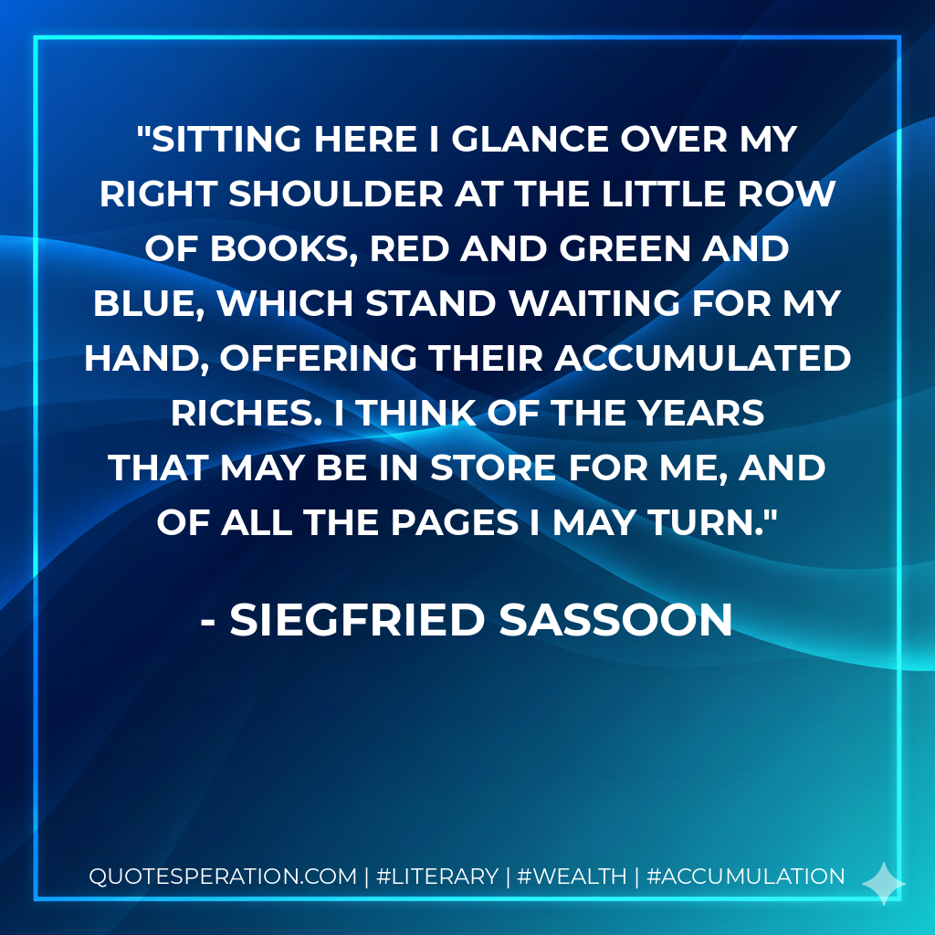 Sitting here I glance over my right shoulder at the little row of books, red and green and blue, which stand waiting for my hand, offering their accumulated riches. I think of the years that may be in store for me, and of all the pages I may turn. - Siegfried Sassoon