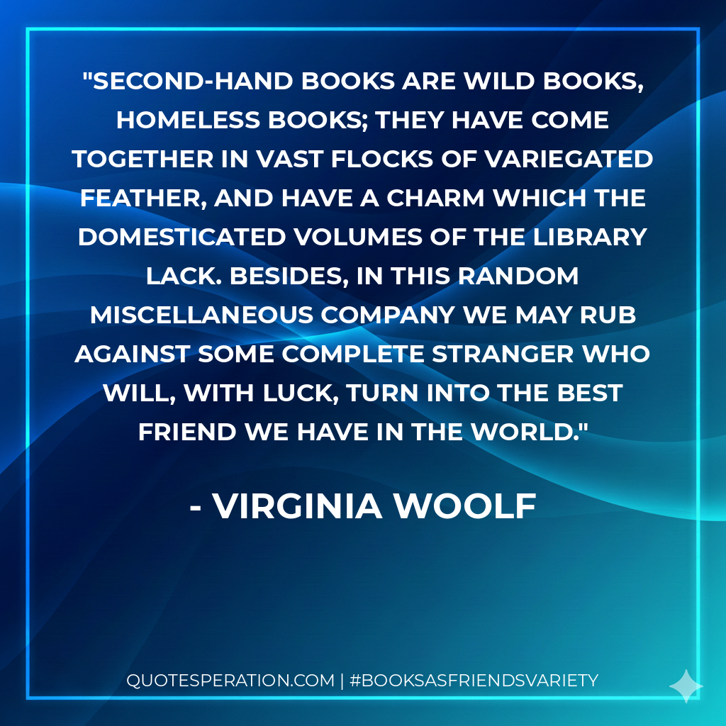 Second-hand books are wild books, homeless books; they have come together in vast flocks of variegated feather, and have a charm which the domesticated volumes of the library lack. Besides, in this random miscellaneous company we may rub against some complete stranger who will, with luck, turn into the best friend we have in the world. - Virginia Woolf